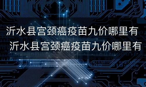 沂水县宫颈癌疫苗九价哪里有 沂水县宫颈癌疫苗九价哪里有打