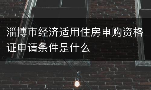 淄博市经济适用住房申购资格证申请条件是什么