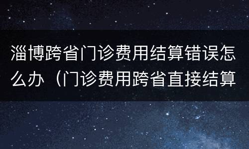 淄博跨省门诊费用结算错误怎么办（门诊费用跨省直接结算存在问题）