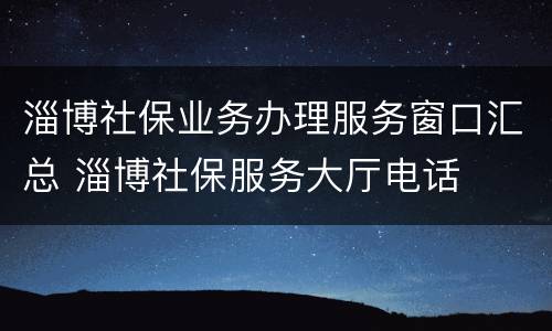 淄博社保业务办理服务窗口汇总 淄博社保服务大厅电话