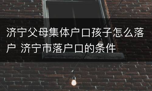 济宁父母集体户口孩子怎么落户 济宁市落户口的条件