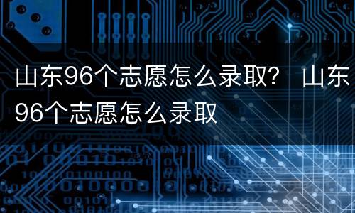 山东96个志愿怎么录取？ 山东96个志愿怎么录取