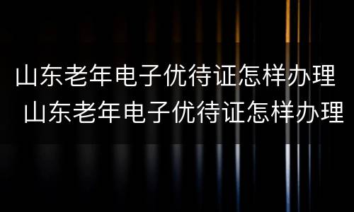 山东老年电子优待证怎样办理 山东老年电子优待证怎样办理手续