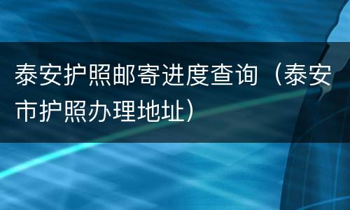 泰安护照邮寄进度查询（泰安市护照办理地址）