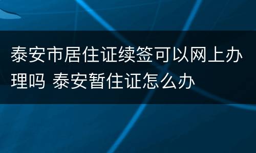 泰安市居住证续签可以网上办理吗 泰安暂住证怎么办