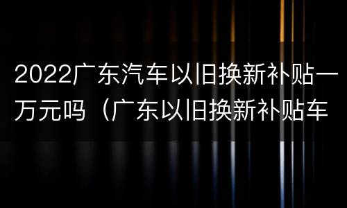 2022广东汽车以旧换新补贴一万元吗（广东以旧换新补贴车型）