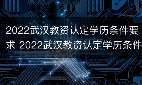 2022武汉教资认定学历条件要求 2022武汉教资认定学历条件要求