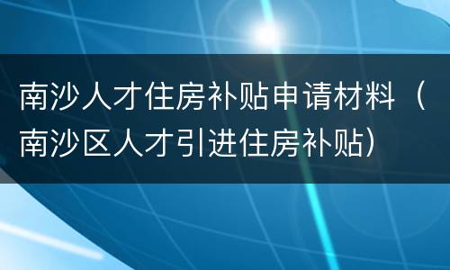 南沙人才住房补贴申请材料（南沙区人才引进住房补贴）