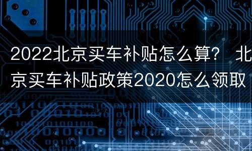 2022北京买车补贴怎么算？ 北京买车补贴政策2020怎么领取