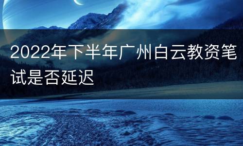 2022年下半年广州白云教资笔试是否延迟