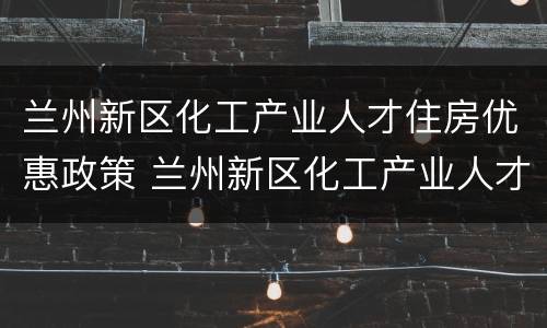 兰州新区化工产业人才住房优惠政策 兰州新区化工产业人才住房优惠政策最新