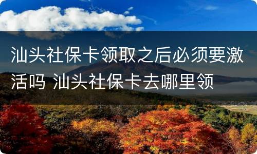 汕头社保卡领取之后必须要激活吗 汕头社保卡去哪里领