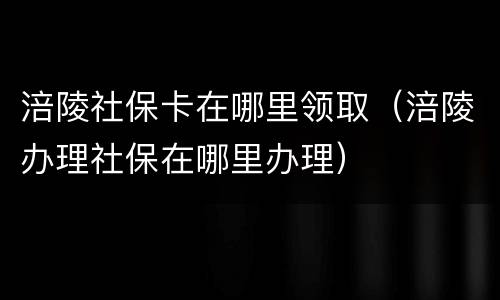 涪陵社保卡在哪里领取（涪陵办理社保在哪里办理）