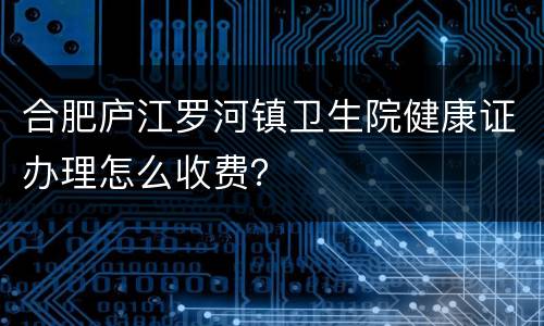 合肥庐江罗河镇卫生院健康证办理怎么收费？