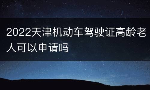 2022天津机动车驾驶证高龄老人可以申请吗