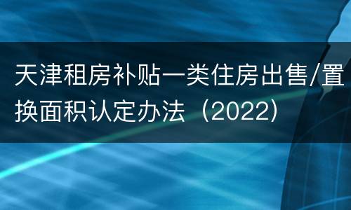 天津租房补贴一类住房出售/置换面积认定办法（2022）