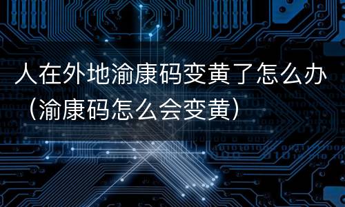 人在外地渝康码变黄了怎么办（渝康码怎么会变黄）