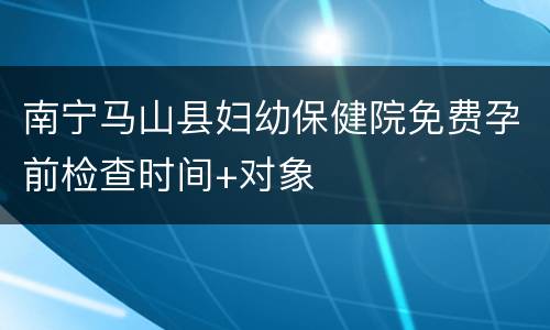 南宁马山县妇幼保健院免费孕前检查时间+对象