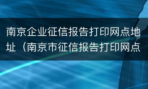南京企业征信报告打印网点地址（南京市征信报告打印网点）