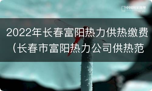 2022年长春富阳热力供热缴费（长春市富阳热力公司供热范围）
