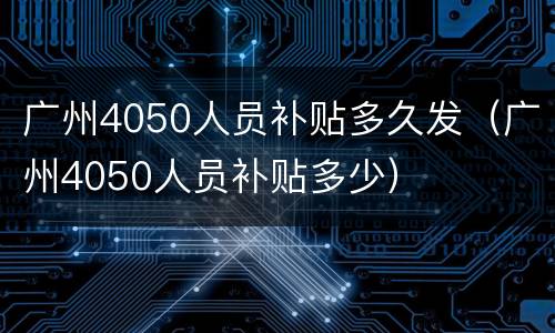 广州4050人员补贴多久发（广州4050人员补贴多少）