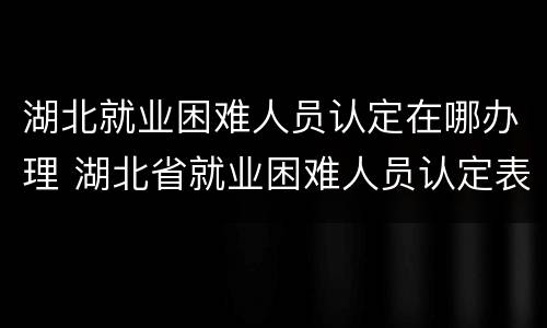 湖北就业困难人员认定在哪办理 湖北省就业困难人员认定表