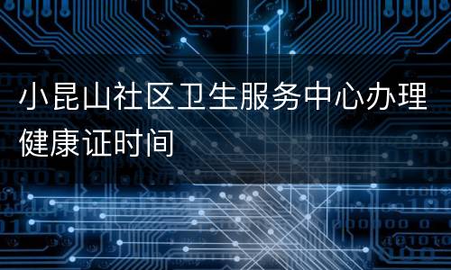 小昆山社区卫生服务中心办理健康证时间