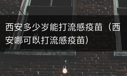 西安多少岁能打流感疫苗（西安哪可以打流感疫苗）