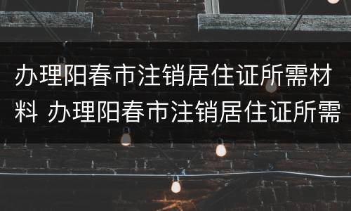 办理阳春市注销居住证所需材料 办理阳春市注销居住证所需材料清单