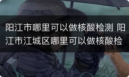 阳江市哪里可以做核酸检测 阳江市江城区哪里可以做核酸检测