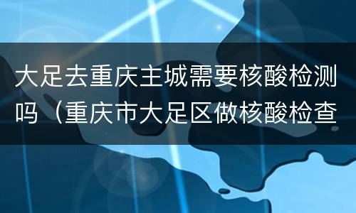 大足去重庆主城需要核酸检测吗（重庆市大足区做核酸检查地址是哪里）
