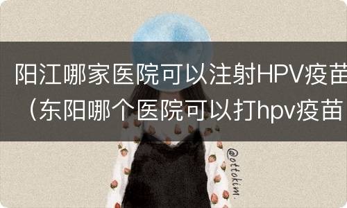 阳江哪家医院可以注射HPV疫苗（东阳哪个医院可以打hpv疫苗）