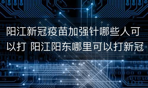 阳江新冠疫苗加强针哪些人可以打 阳江阳东哪里可以打新冠疫苗
