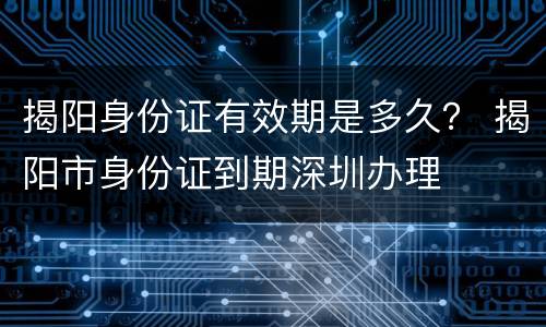 揭阳身份证有效期是多久？ 揭阳市身份证到期深圳办理