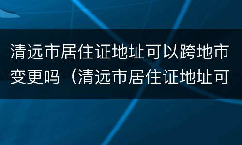 清远市居住证地址可以跨地市变更吗（清远市居住证地址可以跨地市变更吗要多少钱）