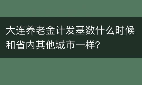 大连养老金计发基数什么时候和省内其他城市一样？