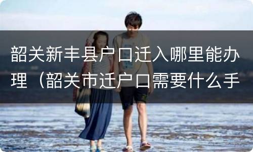 韶关新丰县户口迁入哪里能办理（韶关市迁户口需要什么手续）