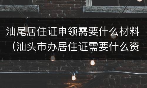 汕尾居住证申领需要什么材料（汕头市办居住证需要什么资料）