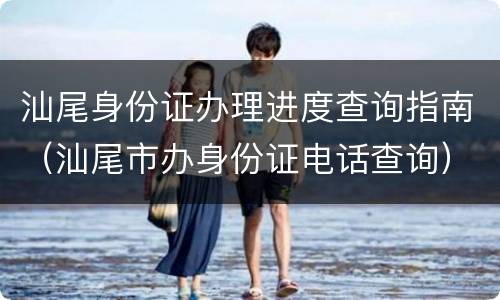 汕尾身份证办理进度查询指南（汕尾市办身份证电话查询）