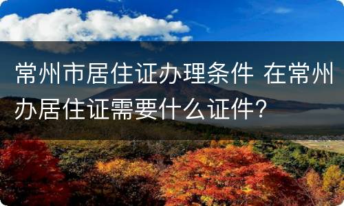 常州市居住证办理条件 在常州办居住证需要什么证件?