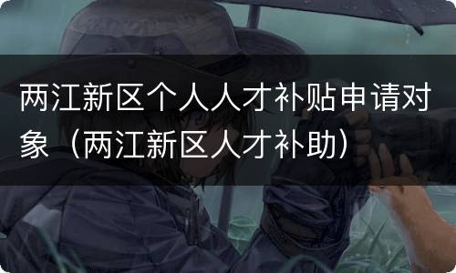 两江新区个人人才补贴申请对象（两江新区人才补助）