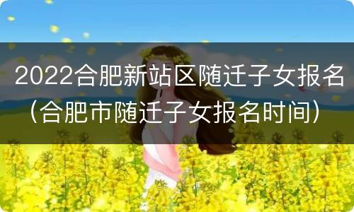 2022合肥新站区随迁子女报名（合肥市随迁子女报名时间）