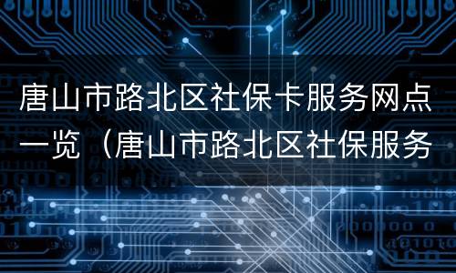 唐山市路北区社保卡服务网点一览（唐山市路北区社保服务中心电话）