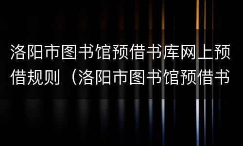 洛阳市图书馆预借书库网上预借规则（洛阳市图书馆预借书库网上预借规则是什么）