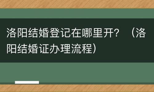 洛阳结婚登记在哪里开？（洛阳结婚证办理流程）