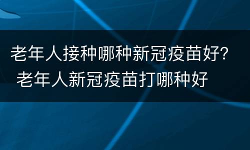 老年人接种哪种新冠疫苗好？ 老年人新冠疫苗打哪种好