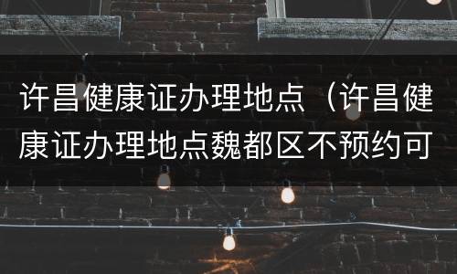 许昌健康证办理地点（许昌健康证办理地点魏都区不预约可以办理吗）