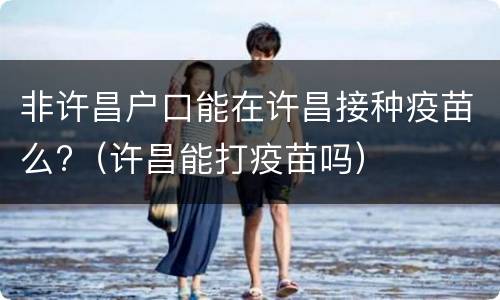 非许昌户口能在许昌接种疫苗么?（许昌能打疫苗吗）