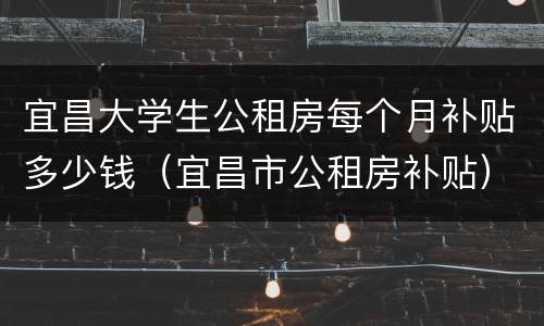 宜昌大学生公租房每个月补贴多少钱（宜昌市公租房补贴）