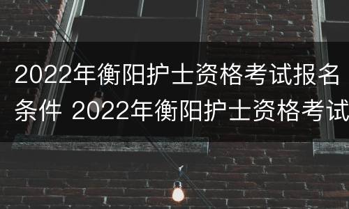 2022年衡阳护士资格考试报名条件 2022年衡阳护士资格考试报名条件及时间
